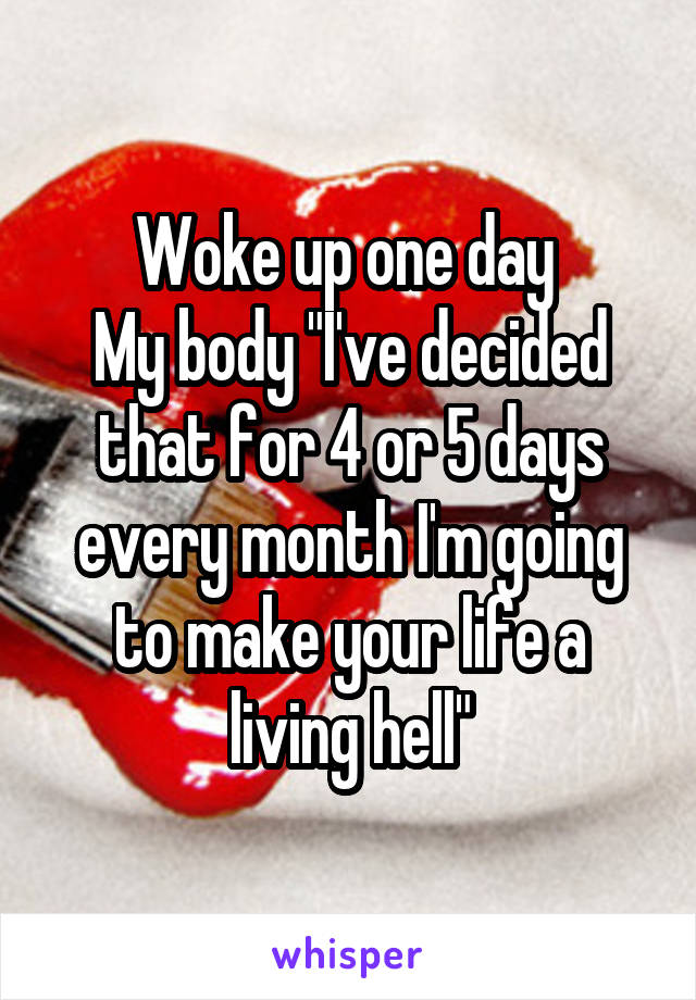 Woke up one day 
My body "I've decided that for 4 or 5 days every month I'm going to make your life a living hell"