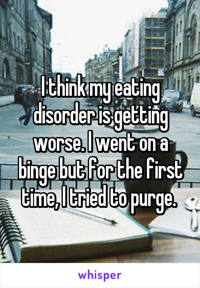 I think my eating disorder is getting worse. I went on a binge but for the first time, I tried to purge. 