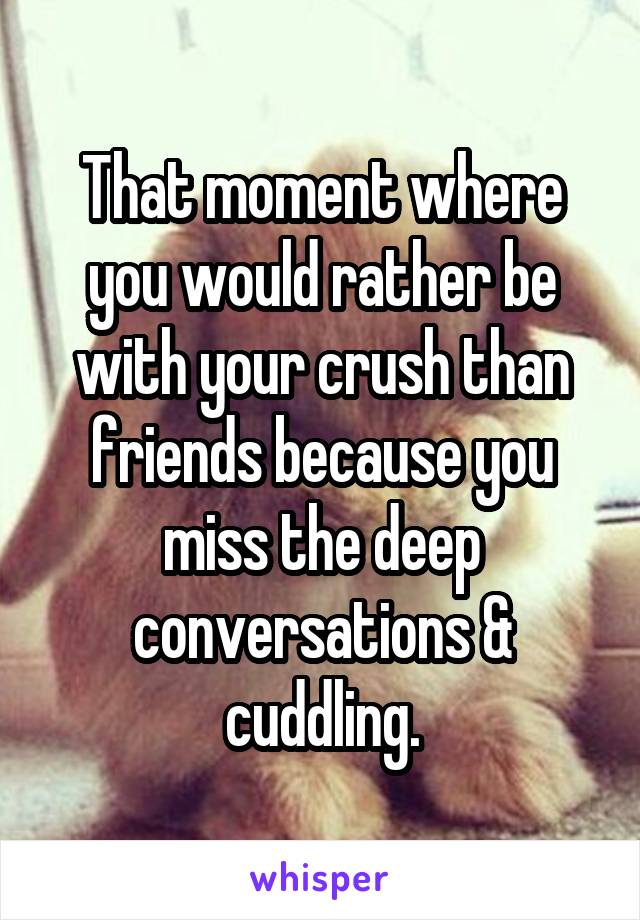 That moment where you would rather be with your crush than friends because you miss the deep conversations & cuddling.