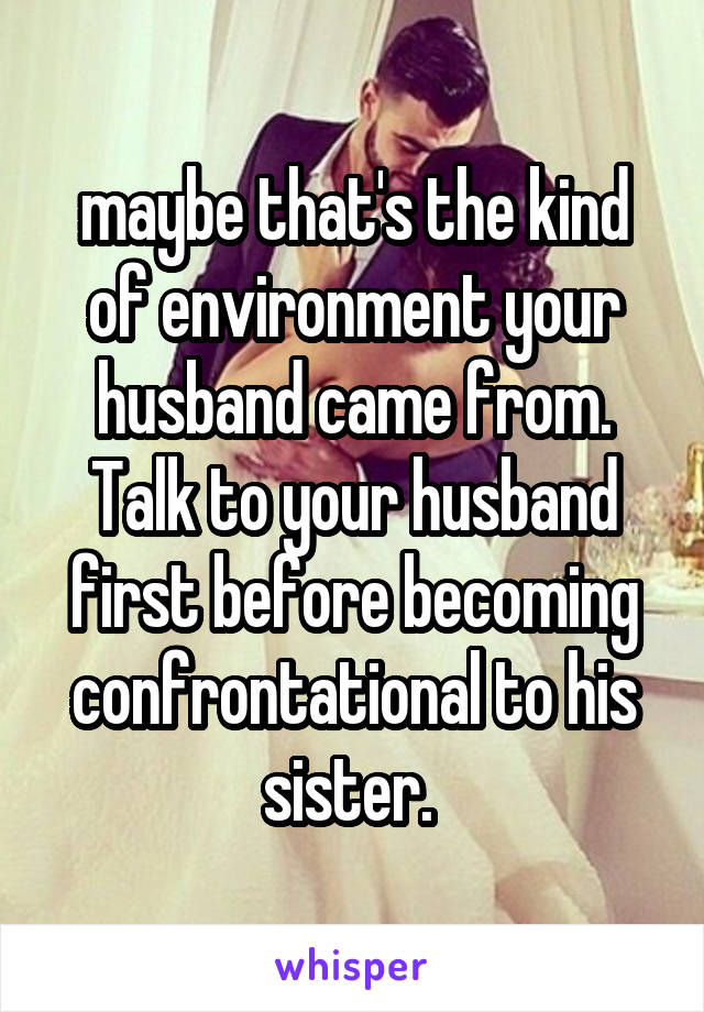 maybe that's the kind of environment your husband came from. Talk to your husband first before becoming confrontational to his sister. 