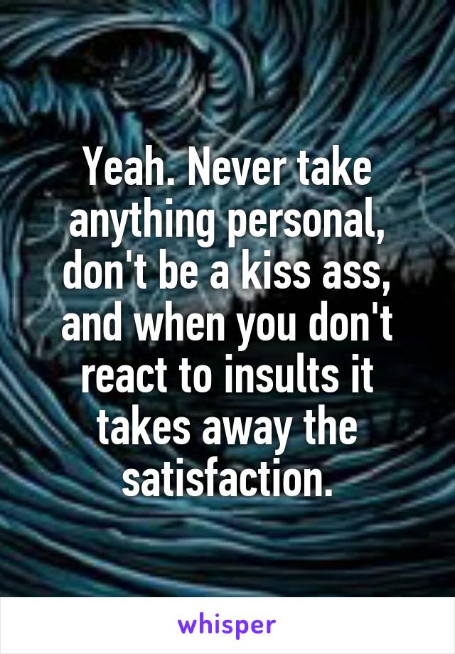 Yeah. Never take anything personal, don't be a kiss ass, and when you don't react to insults it takes away the satisfaction.