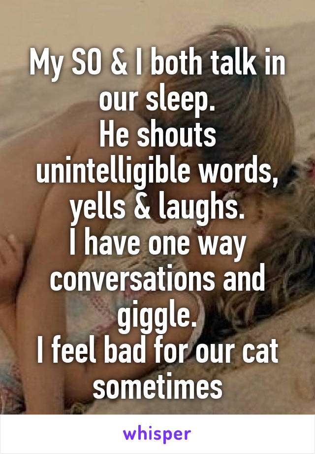 My SO & I both talk in our sleep.
He shouts unintelligible words, yells & laughs.
I have one way conversations and giggle.
I feel bad for our cat sometimes