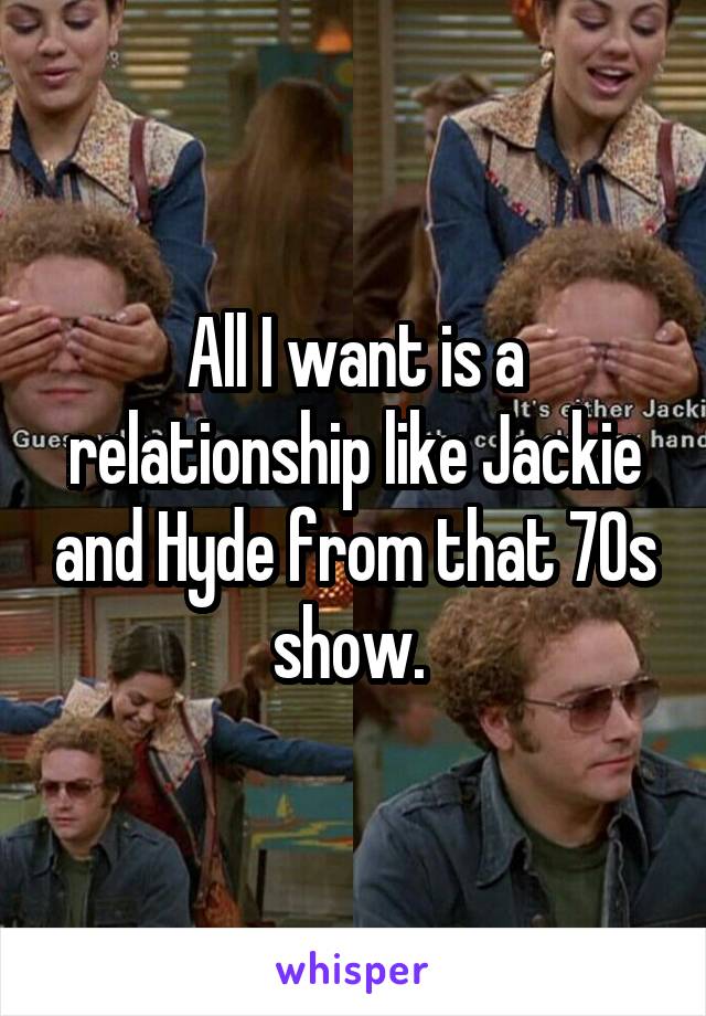 All I want is a relationship like Jackie and Hyde from that 70s show. 