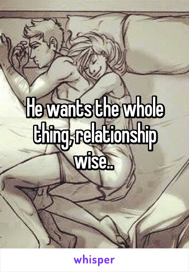 He wants the whole thing, relationship wise.. 