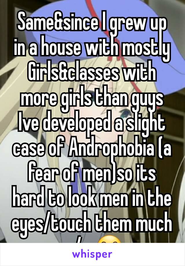 Same&since I grew up in a house with mostly Girls&classes with more girls than guys Ive developed a slight case of Androphobia (a fear of men)so its hard to look men in the eyes/touch them much w/o 😶