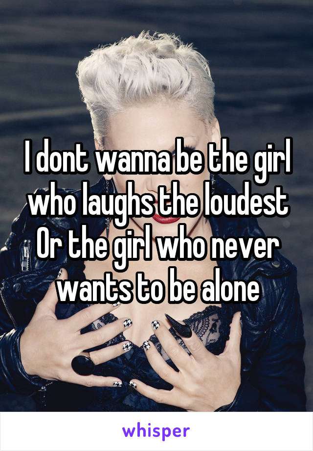 I dont wanna be the girl who laughs the loudest Or the girl who never wants to be alone