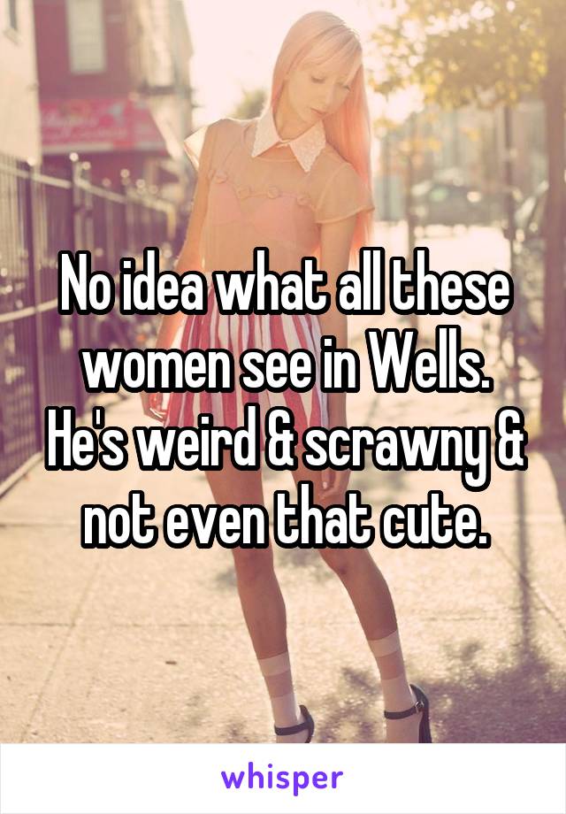 No idea what all these women see in Wells. He's weird & scrawny & not even that cute.