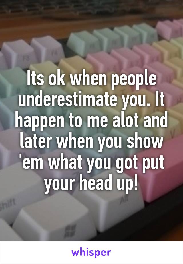 Its ok when people underestimate you. It happen to me alot and later when you show 'em what you got put your head up!