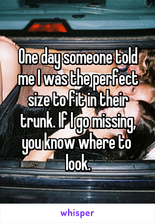 One day someone told me I was the perfect size to fit in their trunk. If I go missing, you know where to 
look.