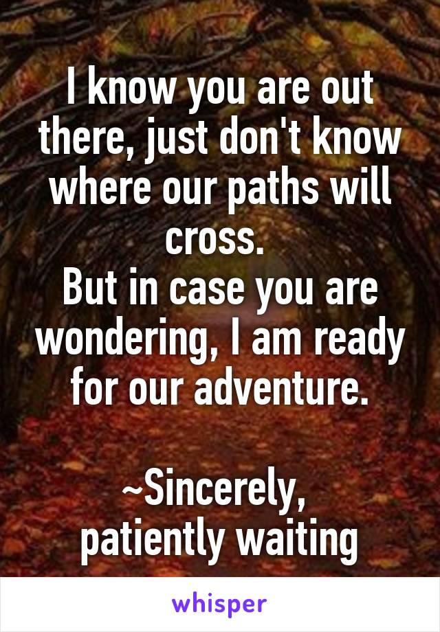 I know you are out there, just don't know where our paths will cross. 
But in case you are wondering, I am ready for our adventure.

~Sincerely, 
patiently waiting