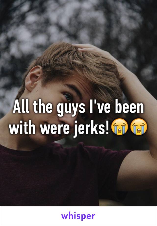 All the guys I've been with were jerks!😭😭