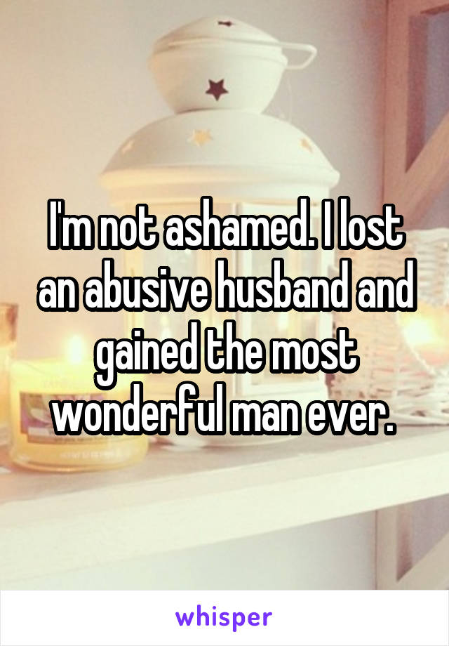 I'm not ashamed. I lost an abusive husband and gained the most wonderful man ever. 