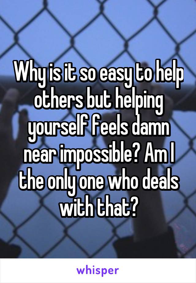 Why is it so easy to help others but helping yourself feels damn near impossible? Am I the only one who deals with that?