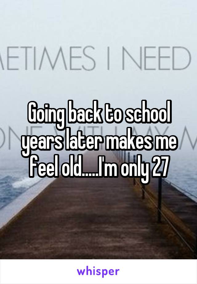 Going back to school years later makes me feel old.....I'm only 27