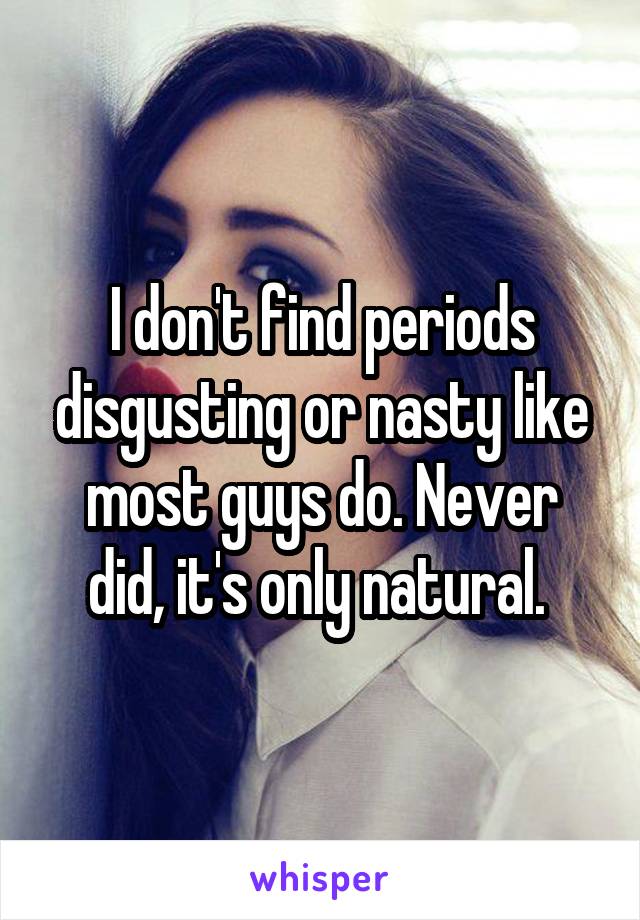 I don't find periods disgusting or nasty like most guys do. Never did, it's only natural. 