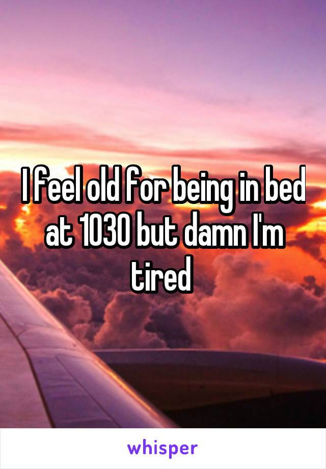 I feel old for being in bed at 1030 but damn I'm tired 