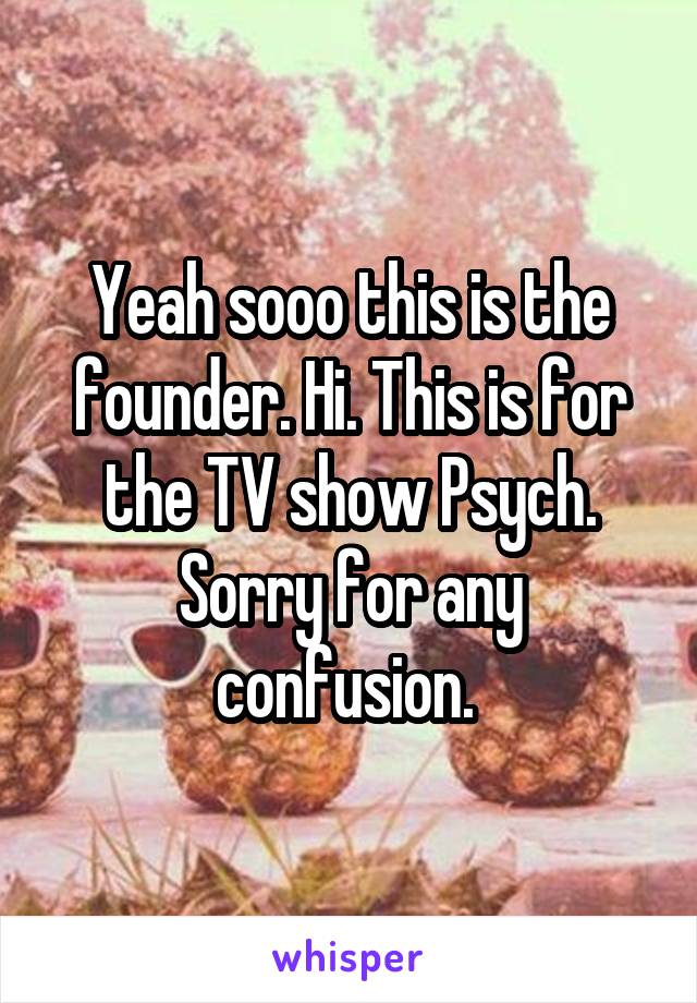 Yeah sooo this is the founder. Hi. This is for the TV show Psych. Sorry for any confusion. 