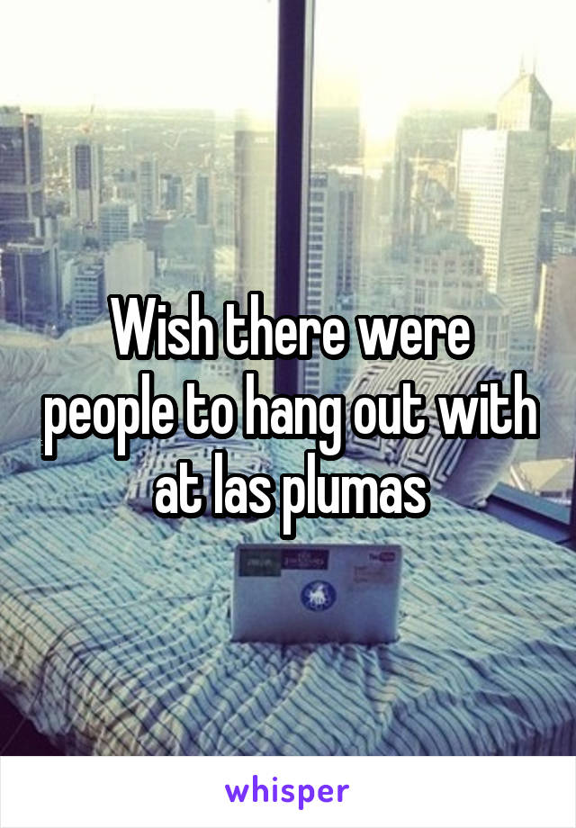 Wish there were people to hang out with at las plumas