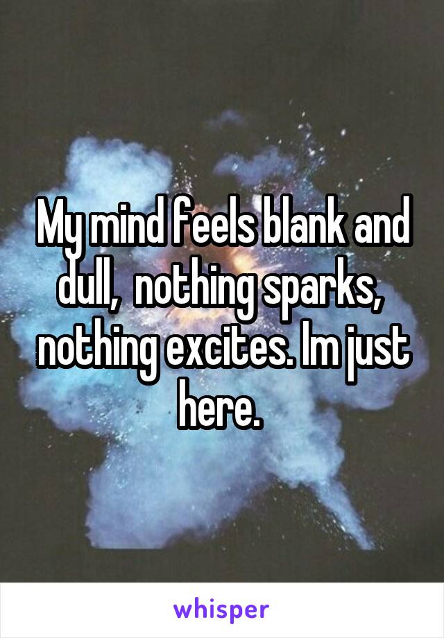 My mind feels blank and dull,  nothing sparks,  nothing excites. Im just here. 