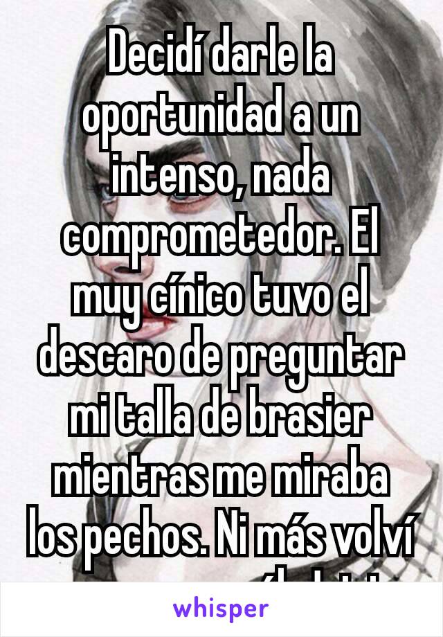 Decidí darle la oportunidad a un intenso, nada comprometedor. El muy cínico tuvo el descaro de preguntar mi talla de brasier mientras me miraba los pechos. Ni más volví a verme con él. Jajaja