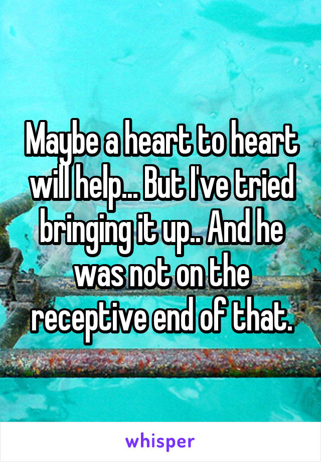 Maybe a heart to heart will help... But I've tried bringing it up.. And he was not on the receptive end of that.