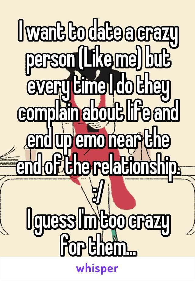 I want to date a crazy person (Like me) but every time I do they complain about life and end up emo near the end of the relationship. :/
I guess I'm too crazy for them...