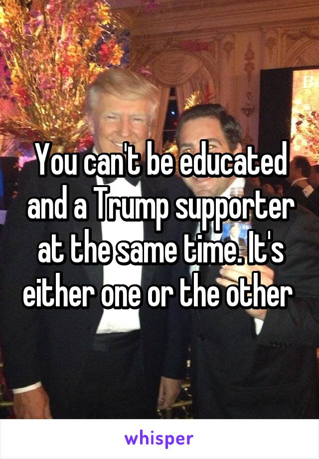 You can't be educated and a Trump supporter at the same time. It's either one or the other 