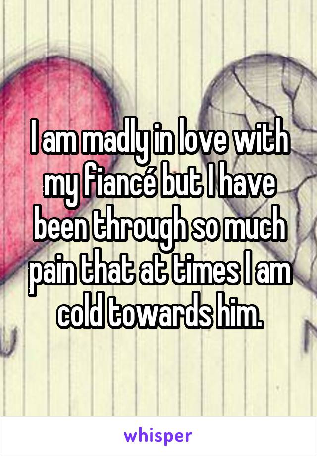 I am madly in love with my fiancé but I have been through so much pain that at times I am cold towards him.