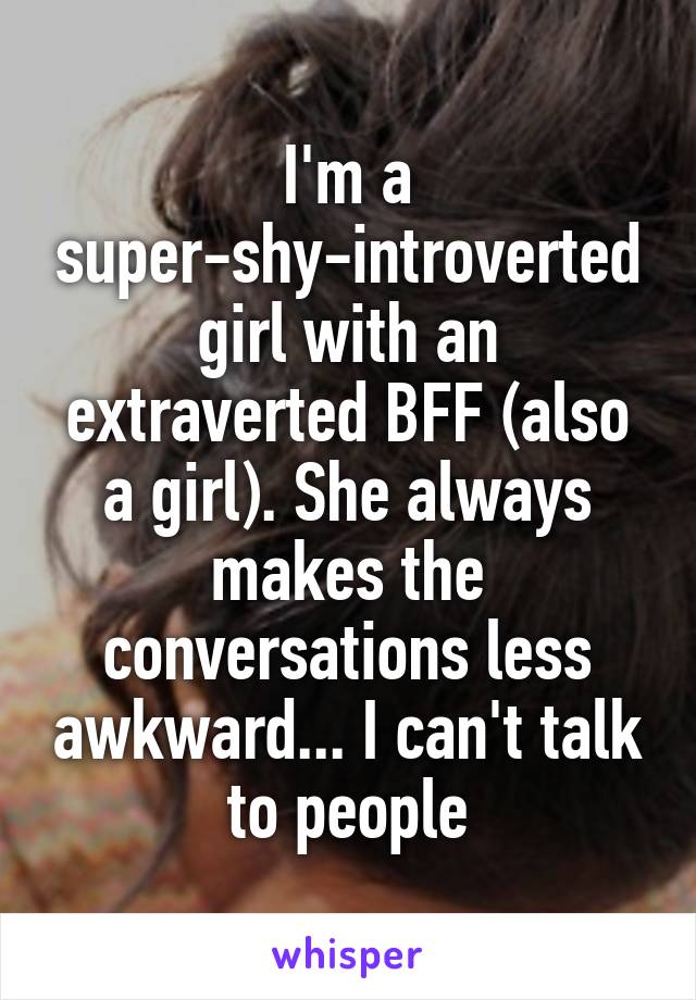 I'm a super-shy-introverted girl with an extraverted BFF (also a girl). She always makes the conversations less awkward... I can't talk to people