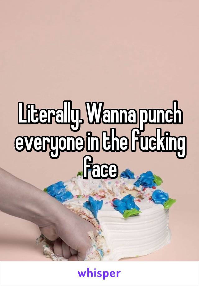 Literally. Wanna punch everyone in the fucking face