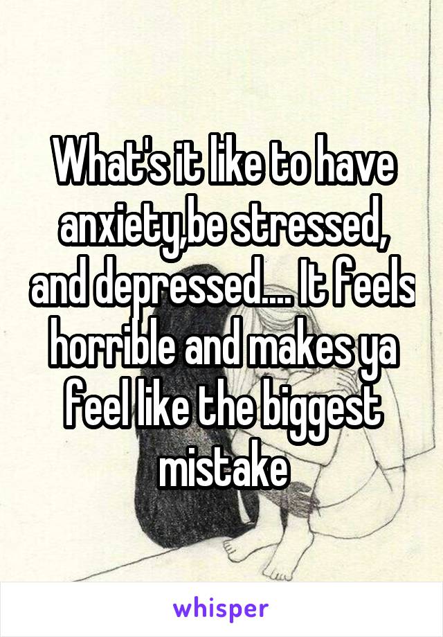 What's it like to have anxiety,be stressed, and depressed.... It feels horrible and makes ya feel like the biggest mistake