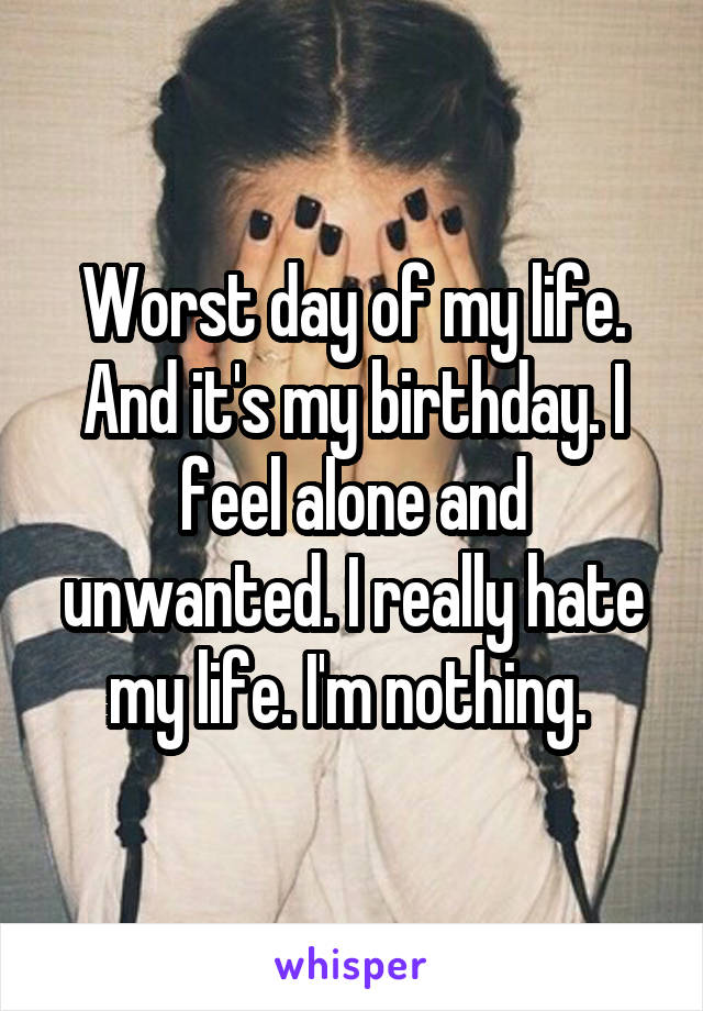 Worst day of my life. And it's my birthday. I feel alone and unwanted. I really hate my life. I'm nothing. 