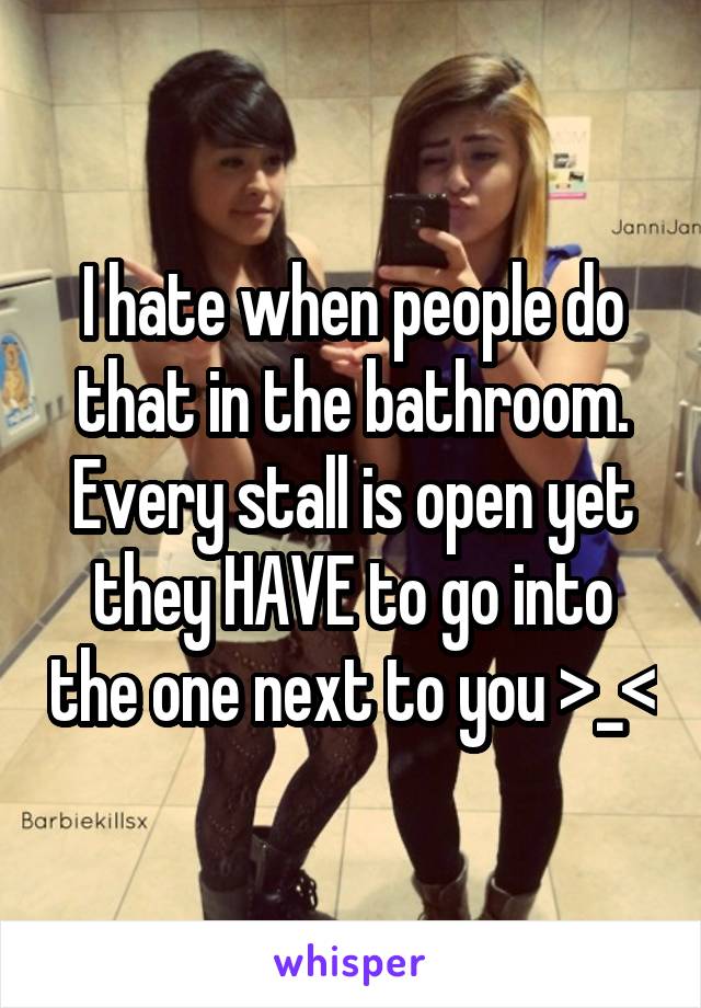 I hate when people do that in the bathroom. Every stall is open yet they HAVE to go into the one next to you >_<