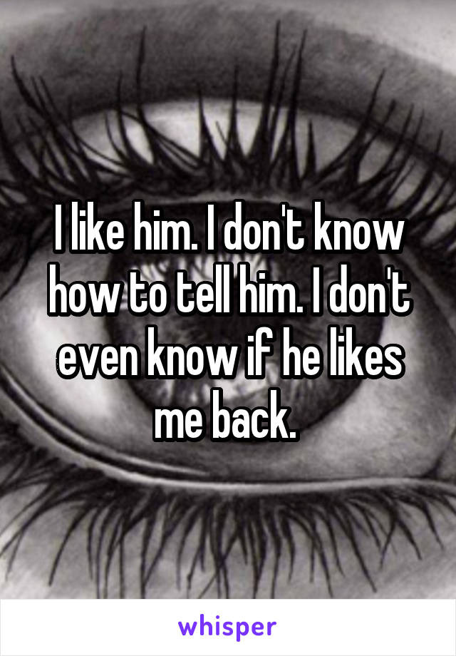 I like him. I don't know how to tell him. I don't even know if he likes me back. 