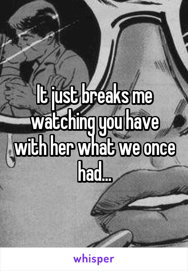 It just breaks me watching you have with her what we once had...