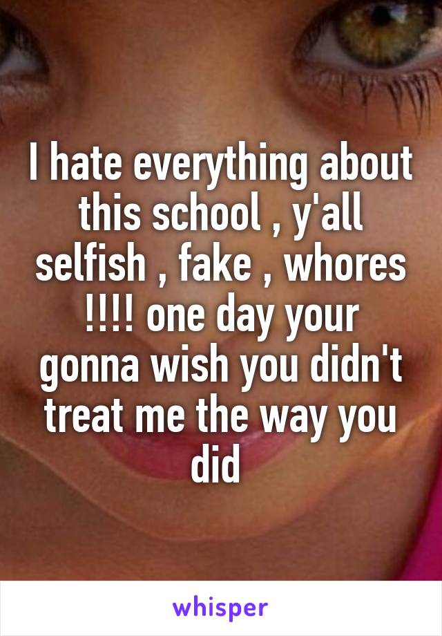 I hate everything about this school , y'all selfish , fake , whores !!!! one day your gonna wish you didn't treat me the way you did 