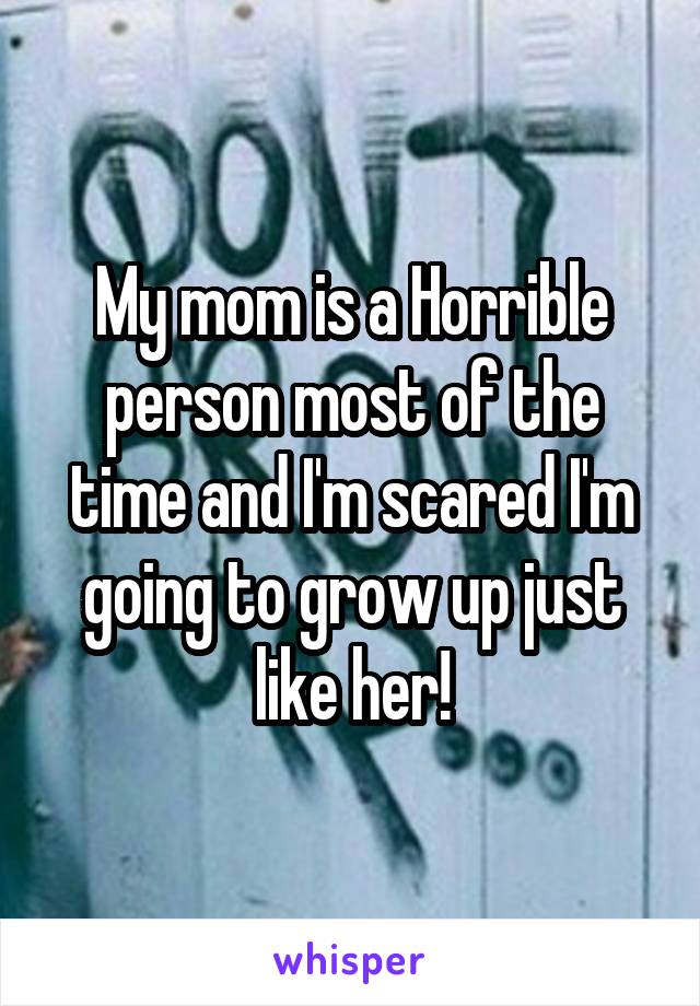 My mom is a Horrible person most of the time and I'm scared I'm going to grow up just like her!