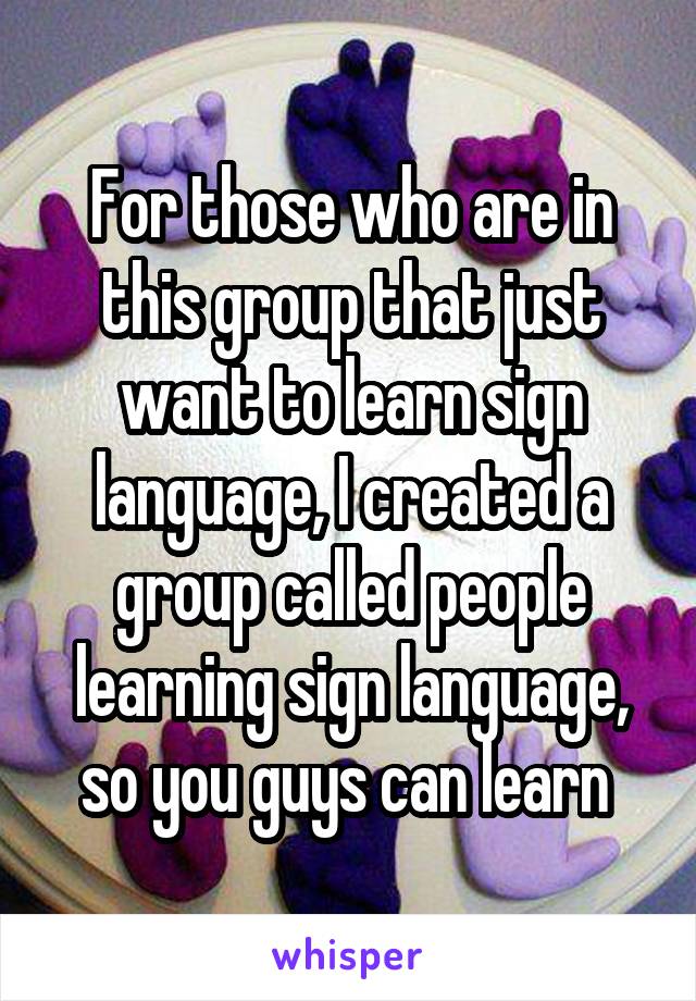 For those who are in this group that just want to learn sign language, I created a group called people learning sign language, so you guys can learn 