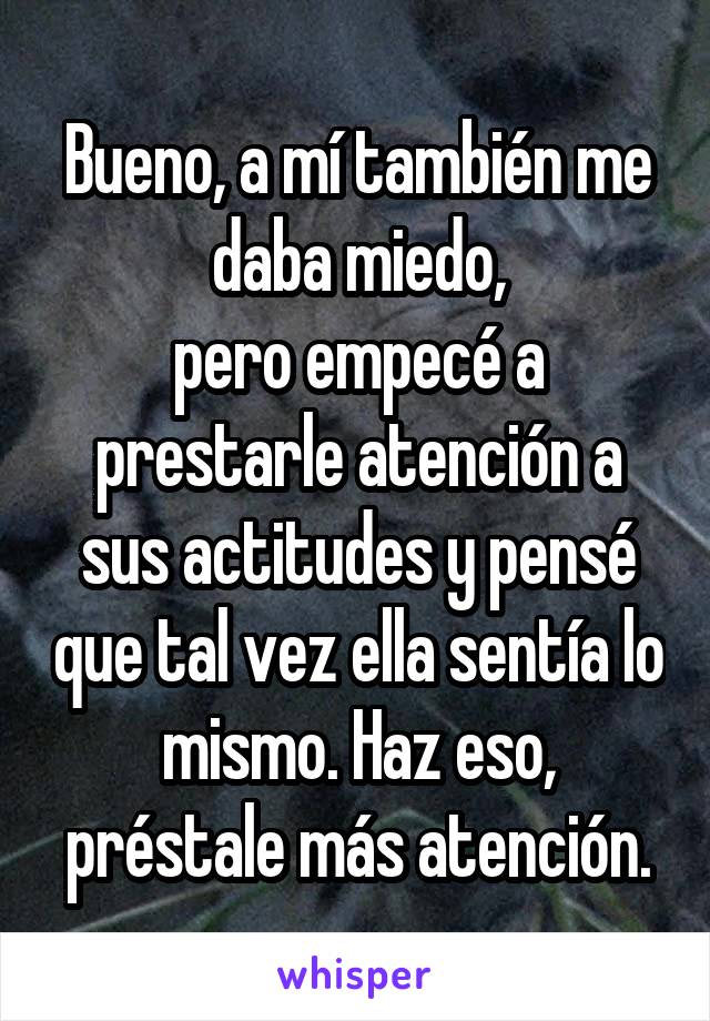 Bueno, a mí también me daba miedo,
pero empecé a prestarle atención a sus actitudes y pensé que tal vez ella sentía lo mismo. Haz eso, préstale más atención.