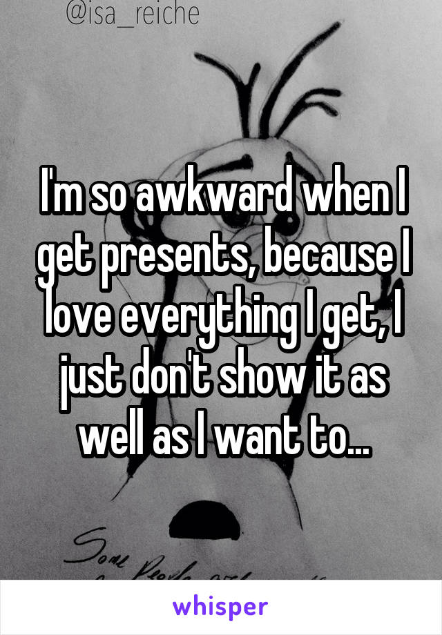 I'm so awkward when I get presents, because I love everything I get, I just don't show it as well as I want to...