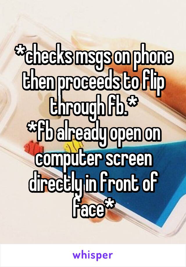 *checks msgs on phone then proceeds to flip through fb.*
*fb already open on computer screen directly in front of face*