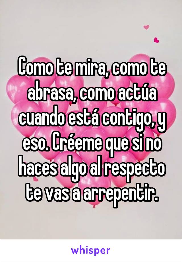 Como te mira, como te abrasa, como actúa cuando está contigo, y eso. Créeme que si no haces algo al respecto te vas a arrepentir.