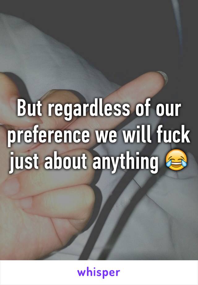 But regardless of our preference we will fuck just about anything 😂