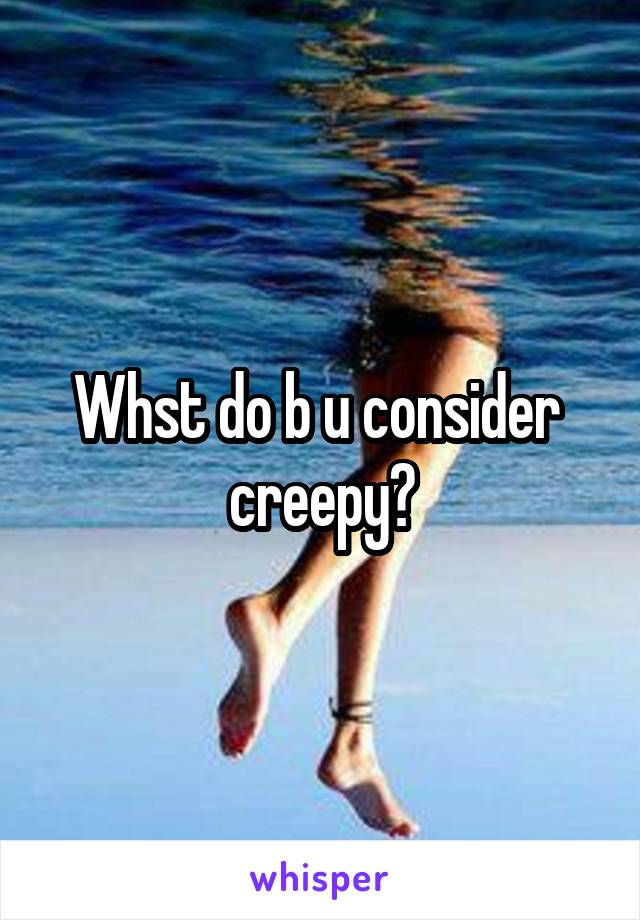 Whst do b u consider  creepy?