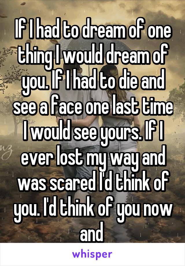 If I had to dream of one thing I would dream of you. If I had to die and see a face one last time I would see yours. If I ever lost my way and was scared I'd think of you. I'd think of you now and 