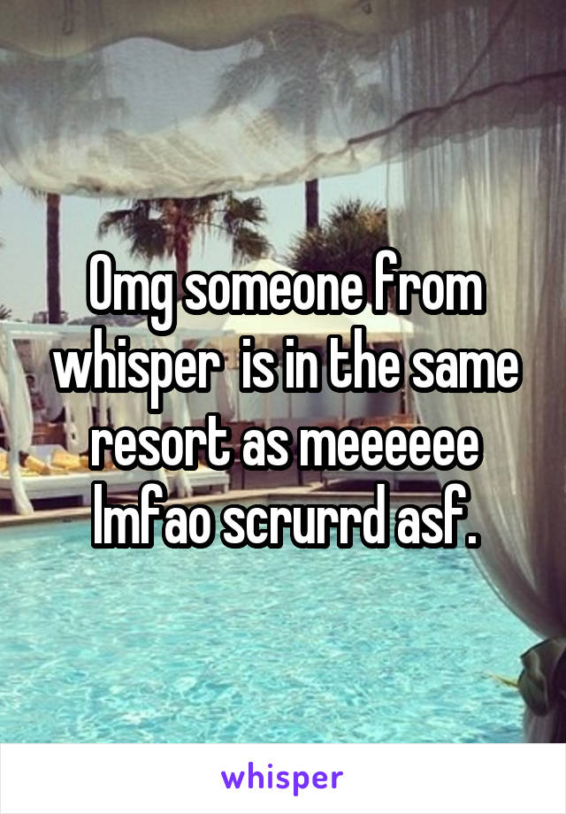 Omg someone from whisper  is in the same resort as meeeeee lmfao scrurrd asf.