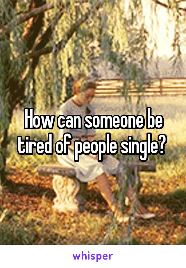 How can someone be tired of people single? 