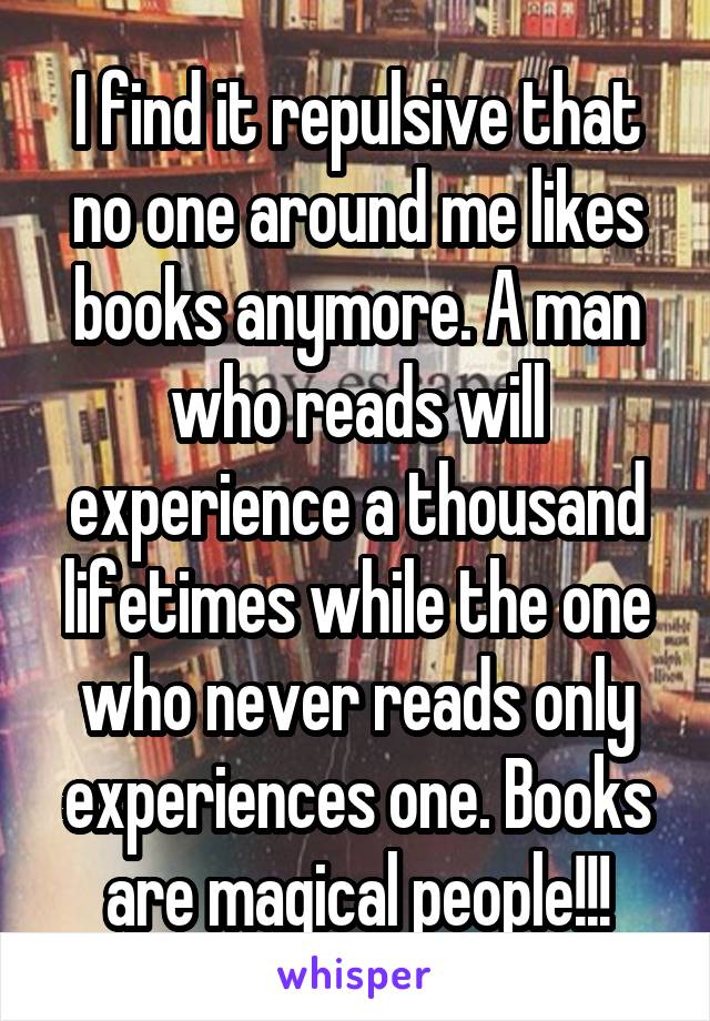 I find it repulsive that no one around me likes books anymore. A man who reads will experience a thousand lifetimes while the one who never reads only experiences one. Books are magical people!!!