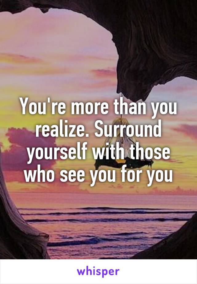 You're more than you realize. Surround yourself with those who see you for you