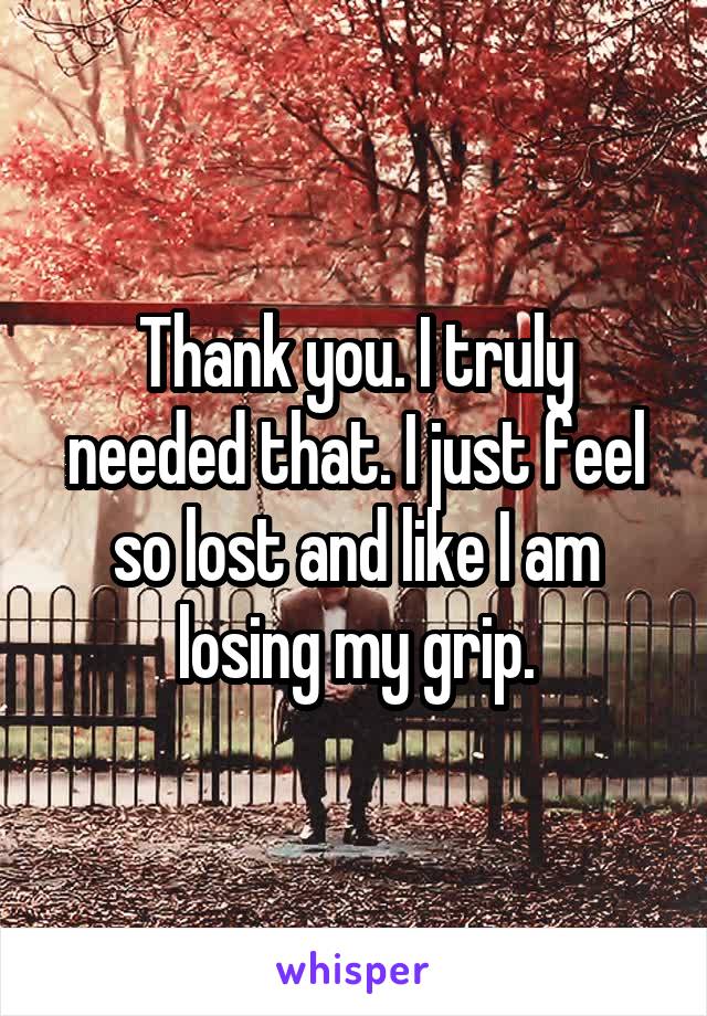 Thank you. I truly needed that. I just feel so lost and like I am losing my grip.